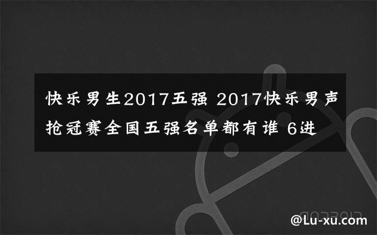 快乐男生2017五强 2017快乐男声抢冠赛全国五强名单都有谁 6进5被淘汰的是谁