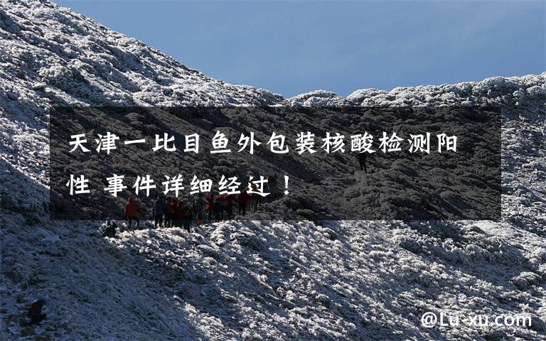 天津一比目鱼外包装核酸检测阳性 事件详细经过！