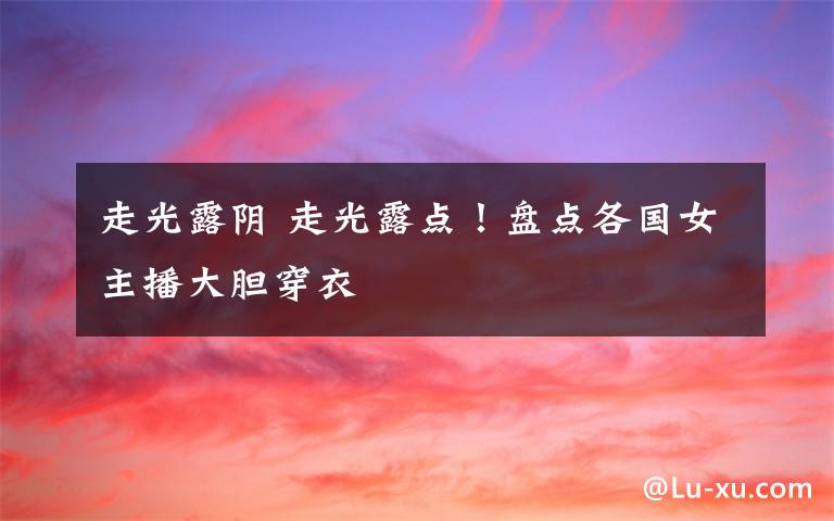 走光露阴 走光露点！盘点各国女主播大胆穿衣