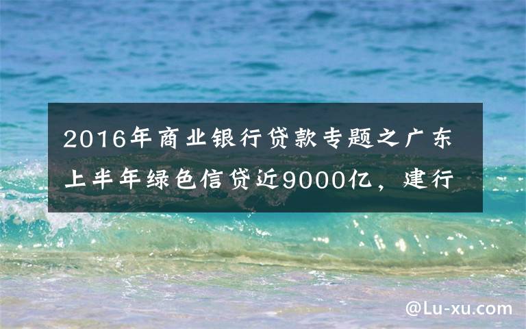 2016年商业银行贷款专题之广东上半年绿色信贷近9000亿，建行农行双双破千亿