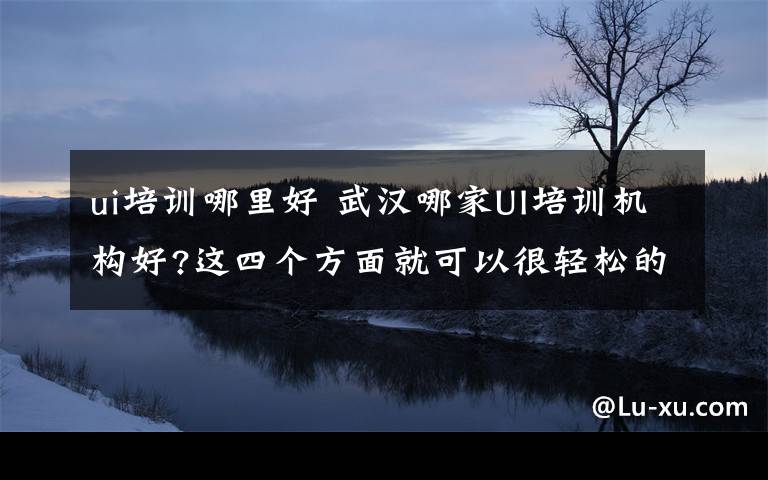 ui培训哪里好 武汉哪家UI培训机构好?这四个方面就可以很轻松的看得出来