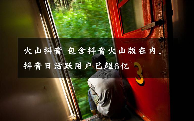 火山抖音 包含抖音火山版在内，抖音日活跃用户已超6亿