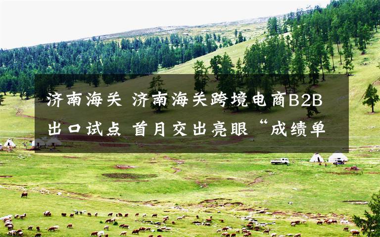济南海关 济南海关跨境电商B2B出口试点 首月交出亮眼“成绩单”