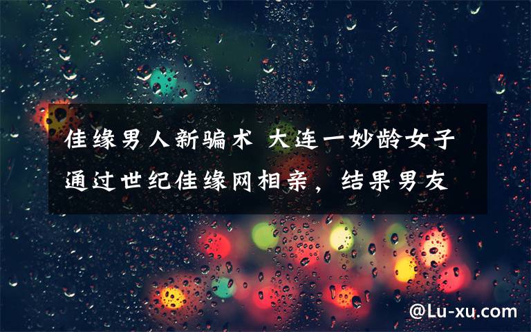 佳缘男人新骗术 大连一妙龄女子通过世纪佳缘网相亲，结果男友消失、30万也没了！更让她没想到的是…