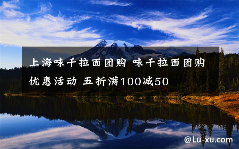 上海味千拉面团购 味千拉面团购优惠活动 五折满100减50