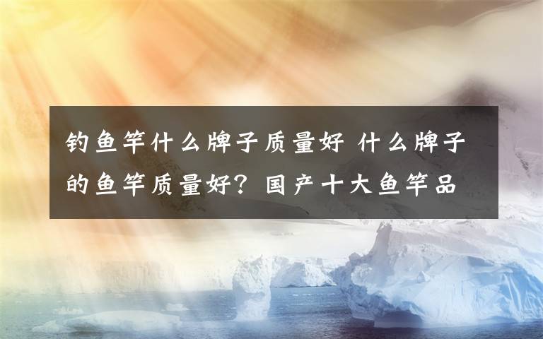 钓鱼竿什么牌子质量好 什么牌子的鱼竿质量好？国产十大鱼竿品牌排行前十位
