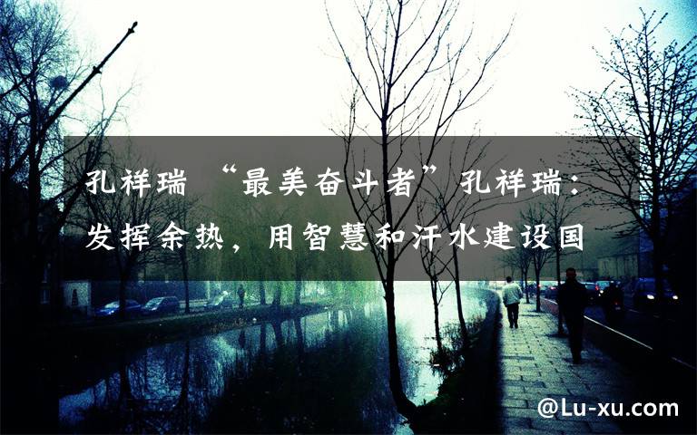 孔祥瑞 “最美奋斗者”孔祥瑞：发挥余热，用智慧和汗水建设国家