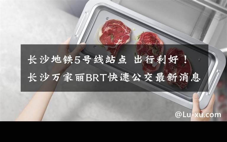 长沙地铁5号线站点 出行利好！长沙万家丽BRT快速公交最新消息，争取年内与地铁5号线同步开通，站点在...