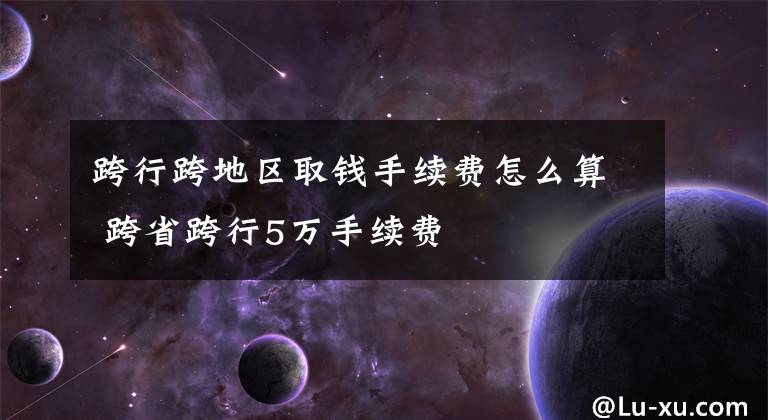 跨行跨地区取钱手续费怎么算 跨省跨行5万手续费