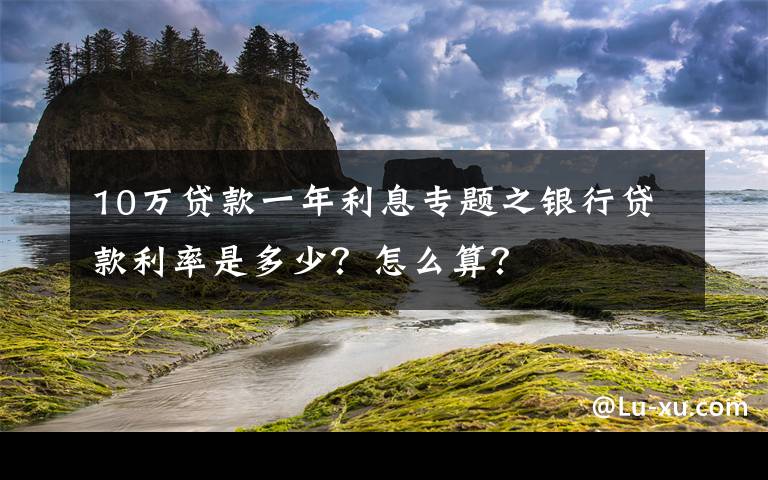 10万贷款一年利息专题之银行贷款利率是多少？怎么算？