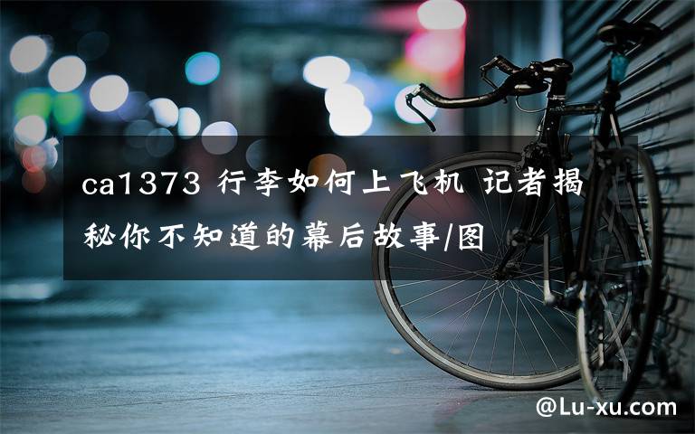 ca1373 行李如何上飞机 记者揭秘你不知道的幕后故事/图