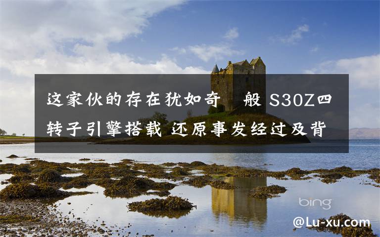 这家伙的存在犹如奇蹟般 S30Z四转子引擎搭载 还原事发经过及背后真相！