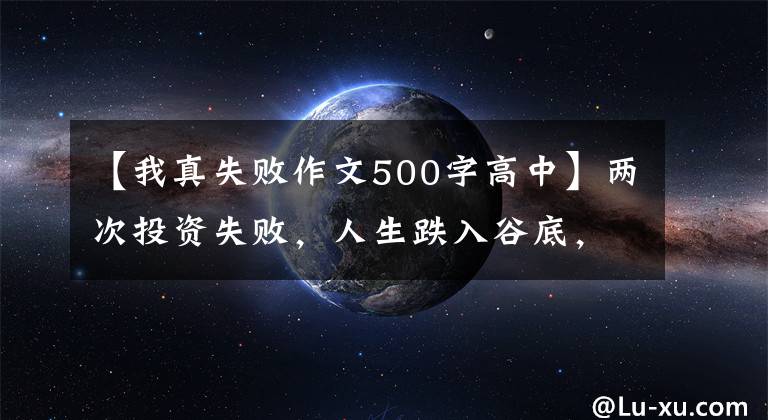 【我真失败作文500字高中】两次投资失败，人生跌入谷底，这使我能够通过写作找到人生方向。
