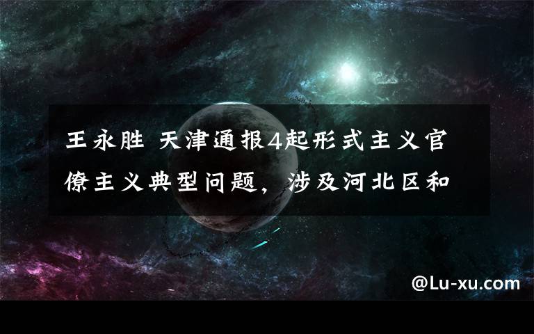 王永胜 天津通报4起形式主义官僚主义典型问题，涉及河北区和滨海新区等