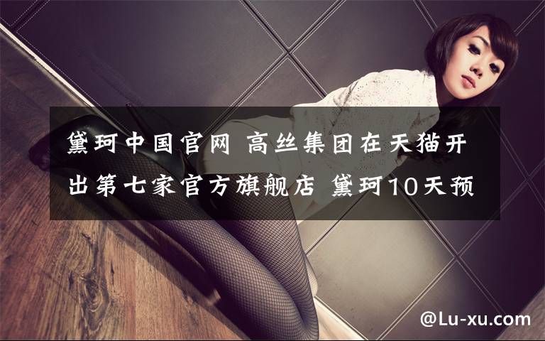 黛珂中国官网 高丝集团在天猫开出第七家官方旗舰店 黛珂10天预售破千万