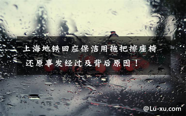 上海地铁回应保洁用拖把擦座椅 还原事发经过及背后原因！
