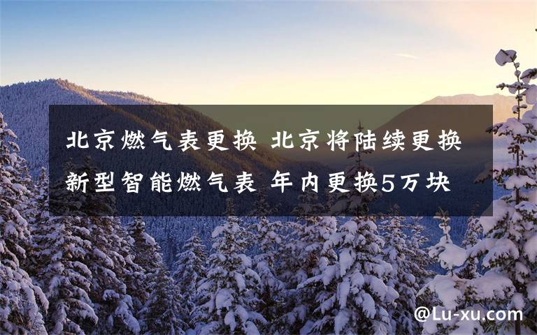 北京燃气表更换 北京将陆续更换新型智能燃气表 年内更换5万块至10万块