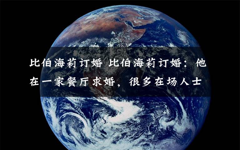 比伯海莉订婚 比伯海莉订婚：他在一家餐厅求婚，很多在场人士都证实了消息