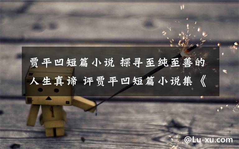 贾平凹短篇小说 探寻至纯至善的人生真谛 评贾平凹短篇小说集《故事生灵》