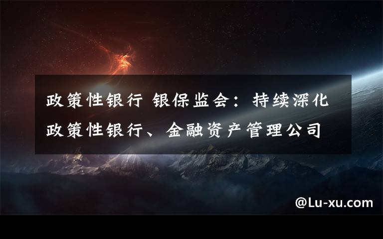 政策性银行 银保监会：持续深化政策性银行、金融资产管理公司和保险集团公司改革