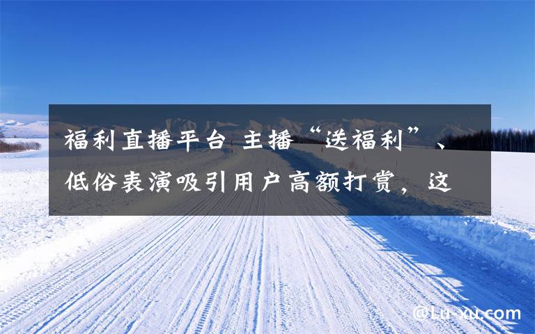 福利直播平台 主播“送福利”、低俗表演吸引用户高额打赏，这44款网络直播平台被罚