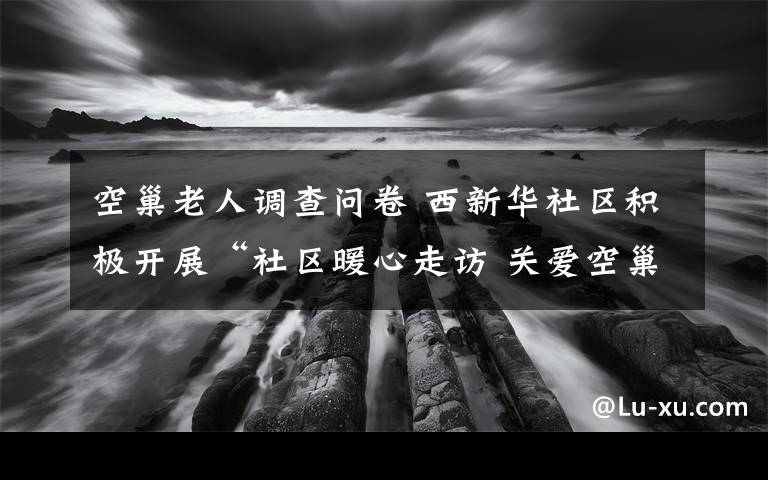 空巢老人调查问卷 西新华社区积极开展“社区暖心走访 关爱空巢老人”问卷调查工作