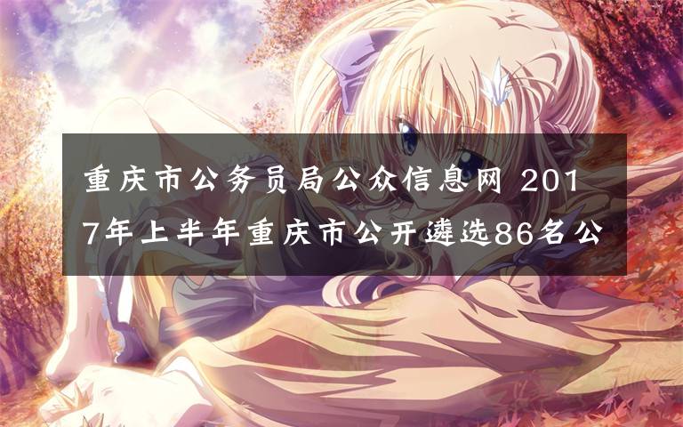重庆市公务员局公众信息网 2017年上半年重庆市公开遴选86名公务员 公务员年度考核优秀的可加分