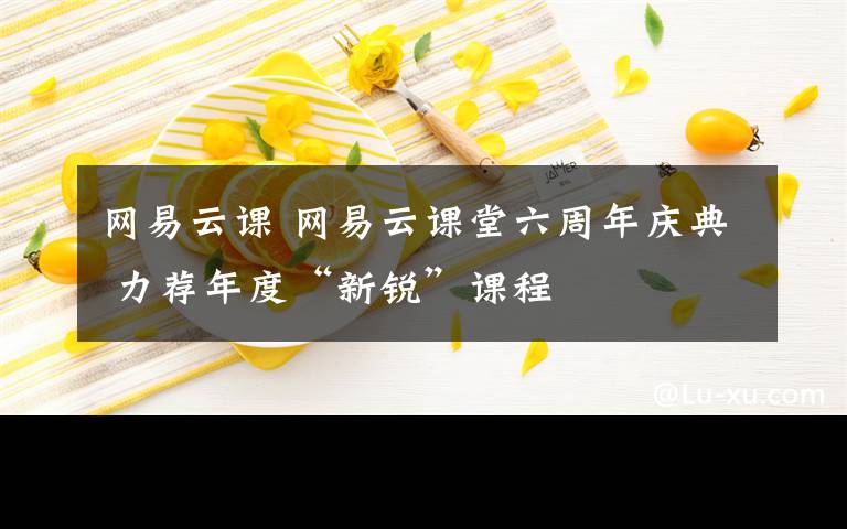网易云课 网易云课堂六周年庆典 力荐年度“新锐”课程