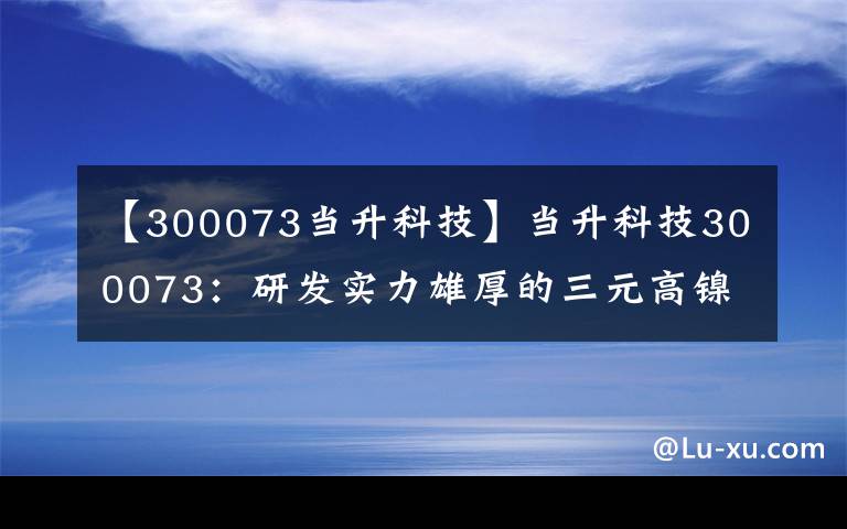 【300073当升科技】当升科技300073：研发实力雄厚的三元高镍化技术领军者