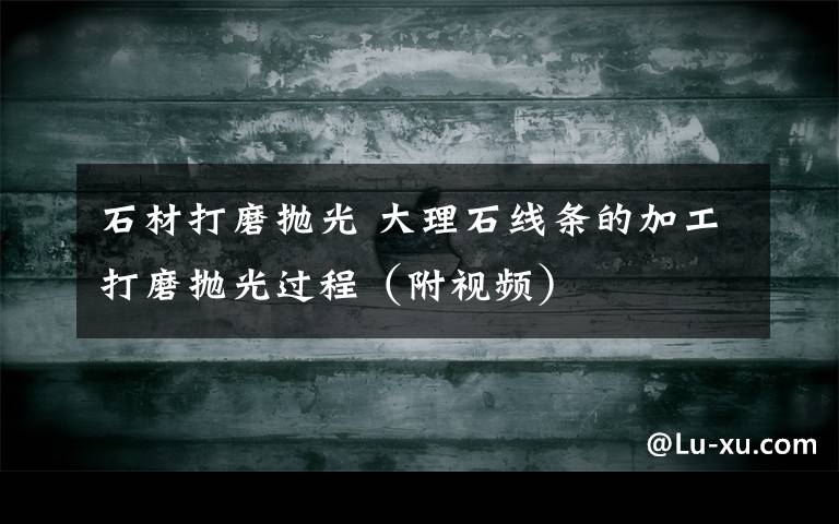 石材打磨抛光 大理石线条的加工打磨抛光过程（附视频）