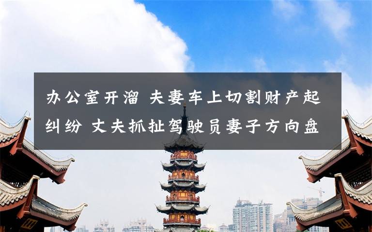 办公室开溜 夫妻车上切割财产起纠纷 丈夫抓扯驾驶员妻子方向盘酿事故后开溜