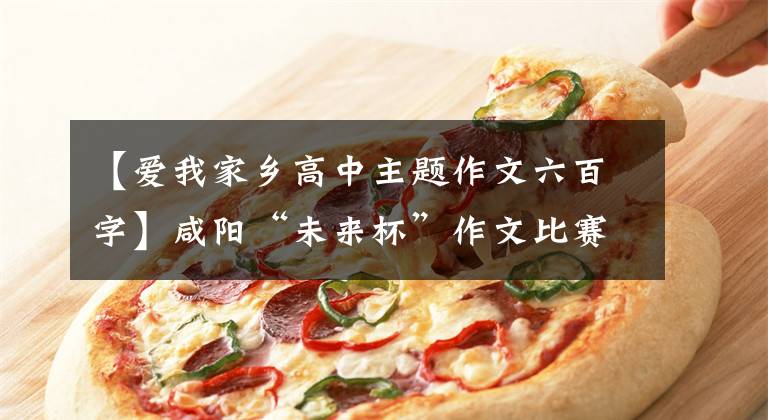 【爱我家乡高中主题作文六百字】咸阳“未来杯”作文比赛|我爱我的家乡