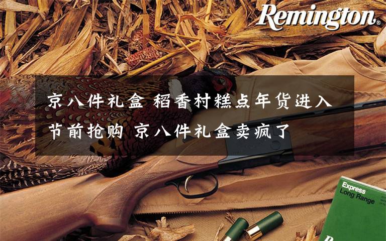 京八件礼盒 稻香村糕点年货进入节前抢购 京八件礼盒卖疯了
