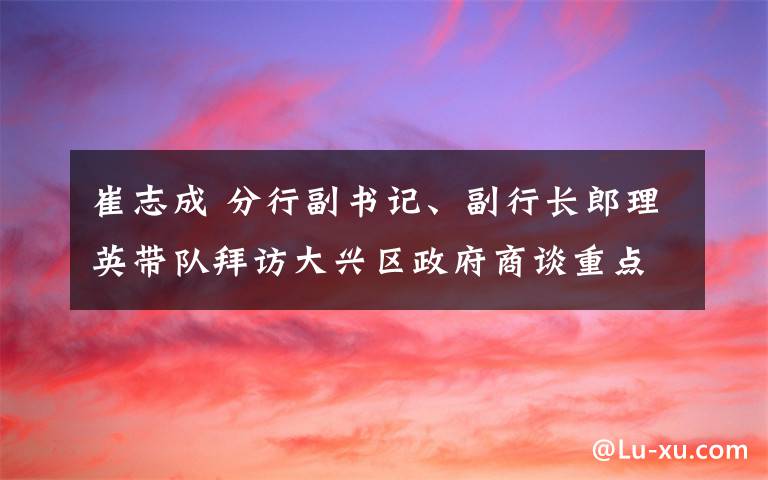 崔志成 分行副书记、副行长郎理英带队拜访大兴区政府商谈重点项目投融资方案