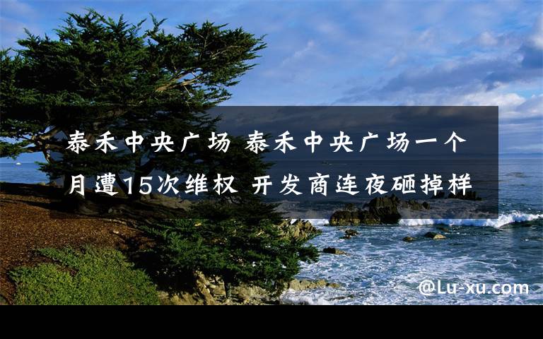泰禾中央广场 泰禾中央广场一个月遭15次维权 开发商连夜砸掉样板间