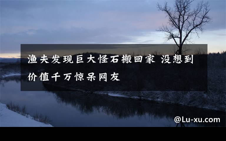 渔夫发现巨大怪石搬回家 没想到价值千万惊呆网友