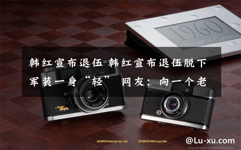 韩红宣布退伍 韩红宣布退伍脱下军装一身“轻” 网友：向一个老兵致敬
