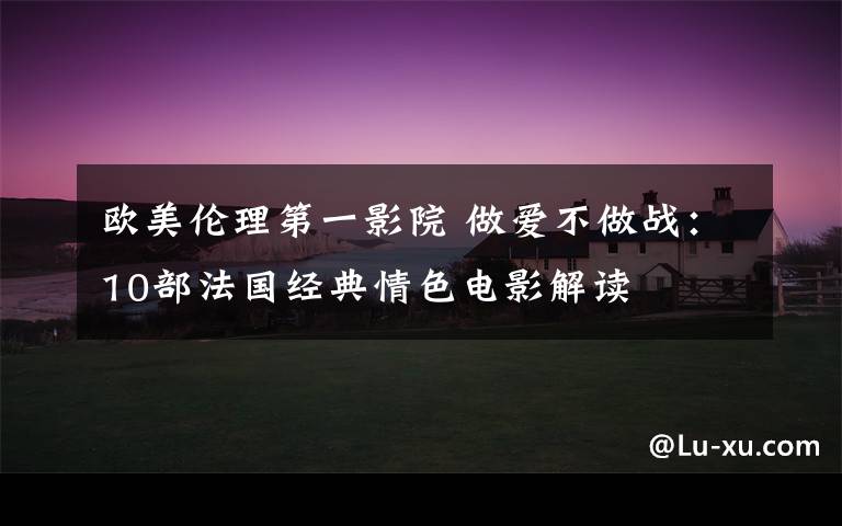欧美伦理第一影院 做爱不做战：10部法国经典情色电影解读