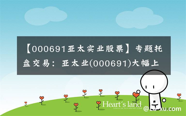 【000691亚太实业股票】专题托盘交易：亚太业(000691)大幅上涨，临时报告5.2元。