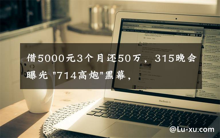 借5000元3个月还50万，315晚会曝光 "714高炮"黑幕，涉及融360等多家网贷平台，中概互金股昨夜大跳水