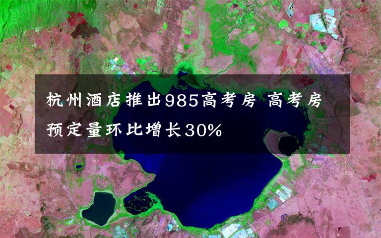 杭州酒店推出985高考房 高考房预定量环比增长30%