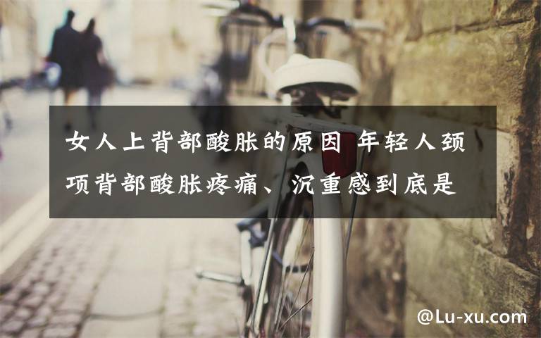 女人上背部酸胀的原因 年轻人颈项背部酸胀疼痛、沉重感到底是什么原因？