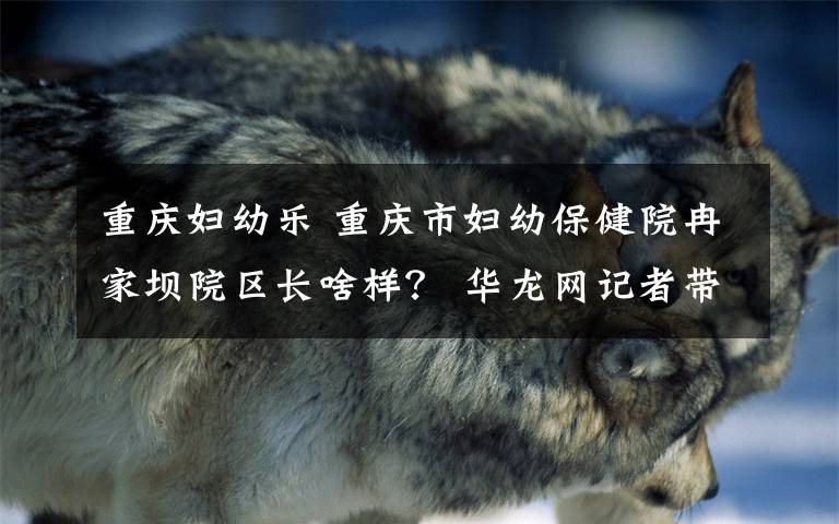 重庆妇幼乐 重庆市妇幼保健院冉家坝院区长啥样？ 华龙网记者带你一睹真容