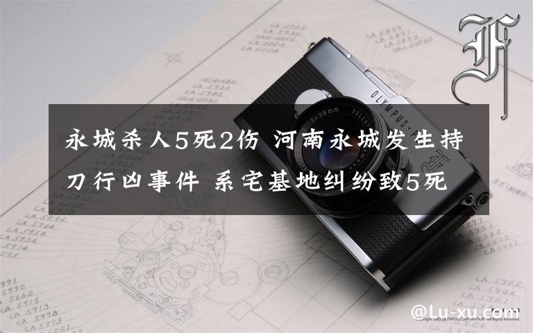永城杀人5死2伤 河南永城发生持刀行凶事件 系宅基地纠纷致5死2伤