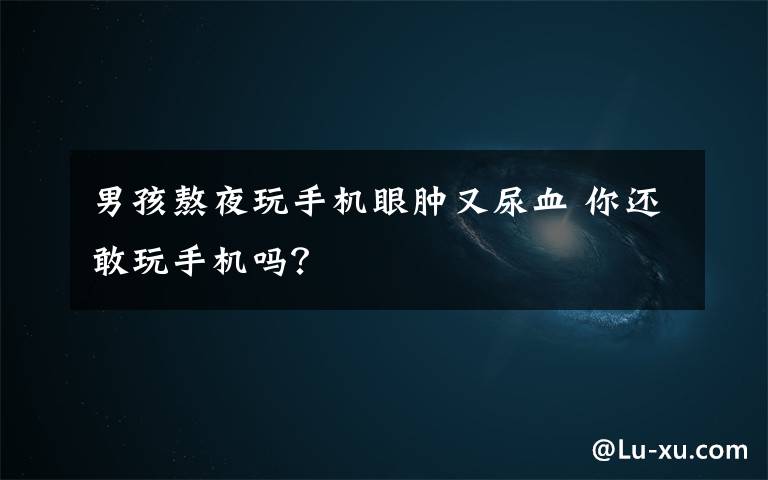 男孩熬夜玩手机眼肿又尿血 你还敢玩手机吗?