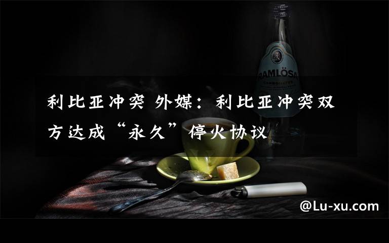 利比亚冲突 外媒：利比亚冲突双方达成“永久”停火协议