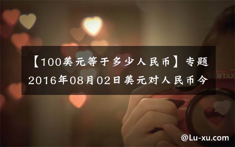【100美元等于多少人民币】专题2016年08月02日美元对人民币今日汇率一览表