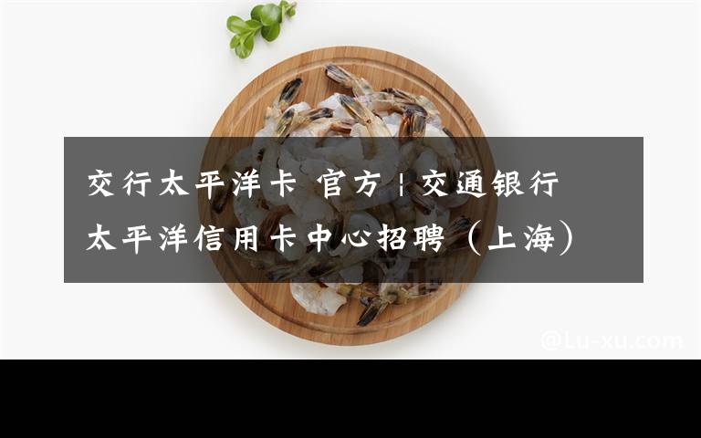 交行太平洋卡 官方 | 交通银行太平洋信用卡中心招聘（上海）