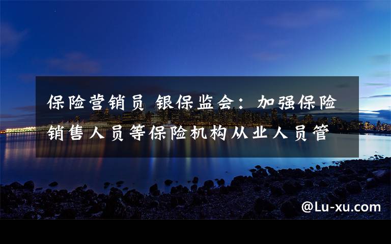 保险营销员 银保监会：加强保险销售人员等保险机构从业人员管理
