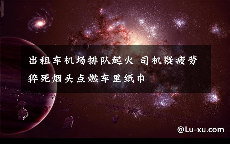 出租车机场排队起火 司机疑疲劳猝死烟头点燃车里纸巾